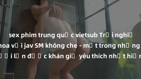 sex phim trung quốc vietsub Trải nghiệm cảm xúc thăng hoa với jav SM không che - một trong những thể loại phim người lớn được khán giả yêu thích nhất hiện nay. Đảm bảo đem lại sự hấp dẫn, kích thích t