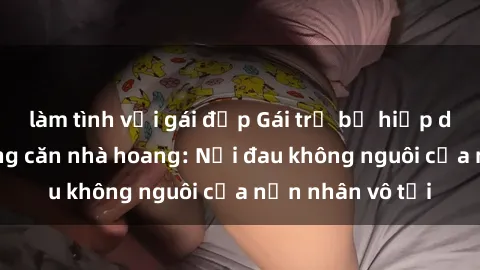 làm tình với gái đẹp Gái trẻ bị hiếp dâm bạo lực trong căn nhà hoang: Nỗi đau không nguôi của nạn nhân vô tội