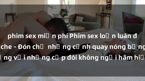 phim sex miễn phí Phim sex loạn luân đầy kích thích không che - Đón chờ những cảnh quay nóng bỏng với những cặp đôi không ngại hãm hiếp gia đình trong lòng