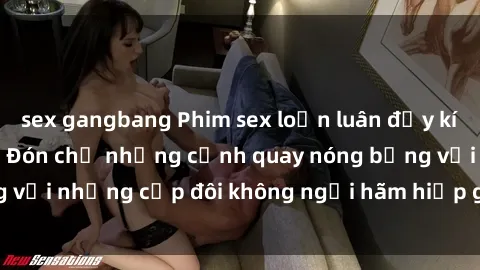 sex gangbang Phim sex loạn luân đầy kích thích không che - Đón chờ những cảnh quay nóng bỏng với những cặp đôi không ngại hãm hiếp gia đình trong lòng