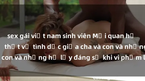 sex gái việt nam sinh viên Mối quan hệ giữa cha và con: Sự thật về tình dục giữa cha và con và những hệ lụy đáng sợ khi vi phạm luật pháp.