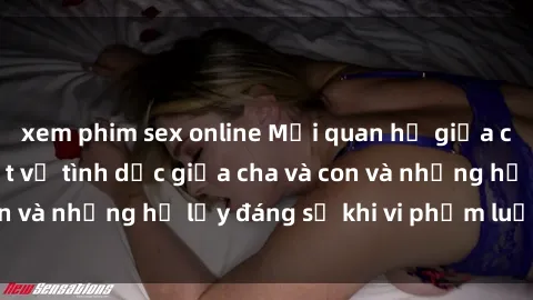 xem phim sex online Mối quan hệ giữa cha và con: Sự thật về tình dục giữa cha và con và những hệ lụy đáng sợ khi vi phạm luật pháp.