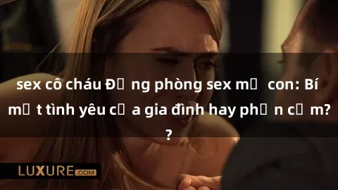 sex cô cháu Động phòng sex mẹ con: Bí mật tình yêu của gia đình hay phản cảm?