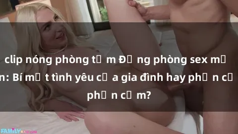 clip nóng phòng tắm Động phòng sex mẹ con: Bí mật tình yêu của gia đình hay phản cảm?