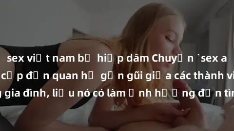 sex việt nam bị hiếp dâm Chuyện `sex anh em ruột` - Đề cập đến quan hệ gần gũi giữa các thành viên trong gia đình, liệu nó có làm ảnh hưởng đến tình cảm gia đình hay không?