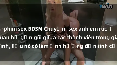 phim sex BDSM Chuyện `sex anh em ruột` - Đề cập đến quan hệ gần gũi giữa các thành viên trong gia đình, liệu nó có làm ảnh hưởng đến tình cảm gia đình hay không?