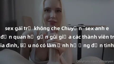 sex gái trẻ không che Chuyện `sex anh em ruột` - Đề cập đến quan hệ gần gũi giữa các thành viên trong gia đình, liệu nó có làm ảnh hưởng đến tình cảm gia đình hay không?
