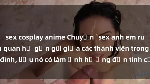 sex cosplay anime Chuyện `sex anh em ruột` - Đề cập đến quan hệ gần gũi giữa các thành viên trong gia đình, liệu nó có làm ảnh hưởng đến tình cảm gia đình hay không?