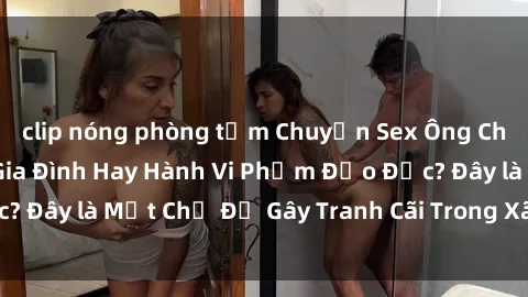 clip nóng phòng tắm Chuyện Sex Ông Cháu: Mối Quan Hệ Gia Đình Hay Hành Vi Phạm Đạo Đức? Đây là Một Chủ Đề Gây Tranh Cãi Trong Xã Hội Hiện Nay.