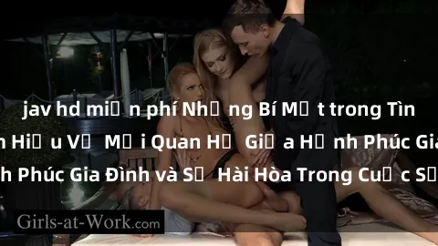 jav hd miễn phí Những Bí Mật trong Tình Dục Gia Đình: Tìm Hiểu Về Mối Quan Hệ Giữa Hạnh Phúc Gia Đình và Sự Hài Hòa Trong Cuộc Sống Tình Dục