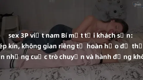 sex 3P việt nam Bí mật tại khách sạn: Phòng quay lén khép kín, không gian riêng tư hoàn hảo để thực hiện những cuộc trò chuyện và hành động không bị người khác phát hiện.