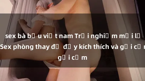 sex bà bầu việt nam Trải nghiệm mới lạ: Sex phòng thay đồ đầy kích thích và gợi cảm