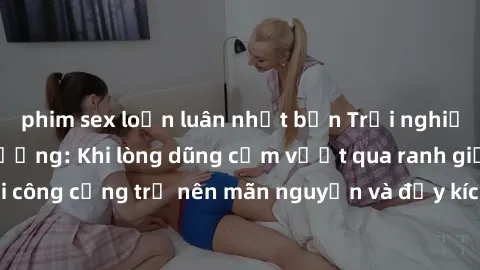 phim sex loạn luân nhật bản Trải nghiệm làm tình ngoài đường: Khi lòng dũng cảm vượt qua ranh giới, cuộc hẹn nơi công cộng trở nên mãn nguyện và đầy kích thích. Hành vi nguy hiểm, nhưng cũng tạo nên c