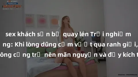 sex khách sạn bị quay lén Trải nghiệm làm tình ngoài đường: Khi lòng dũng cảm vượt qua ranh giới, cuộc hẹn nơi công cộng trở nên mãn nguyện và đầy kích thích. Hành vi nguy hiểm, nhưng cũng tạo nên cảm