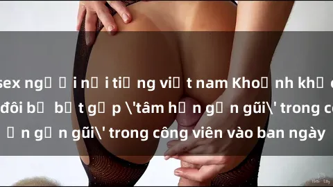sex người nổi tiếng việt nam Khoảnh khắc cấm kỵ: Cặp đôi bị bắt gặp 'tâm hồn gần gũi' trong công viên vào ban ngày
