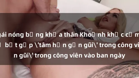 gái nóng bỏng khỏa thân Khoảnh khắc cấm kỵ: Cặp đôi bị bắt gặp 'tâm hồn gần gũi' trong công viên vào ban ngày