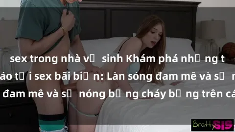 sex trong nhà vệ sinh Khám phá những trải nghiệm độc đáo tại sex bãi biển: Làn sóng đam mê và sự nóng bỏng cháy bỏng trên cát trắng