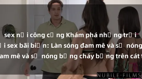 sex nơi công cộng Khám phá những trải nghiệm độc đáo tại sex bãi biển: Làn sóng đam mê và sự nóng bỏng cháy bỏng trên cát trắng