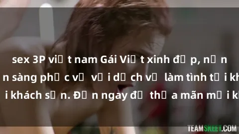 sex 3P việt nam Gái Việt xinh đẹp, nồng nàn tình cảm, sẵn sàng phục vụ với dịch vụ làm tình tại khách sạn. Đến ngay để thỏa mãn mọi khao khát của bạn!