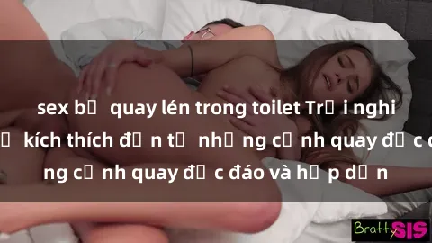 sex bị quay lén trong toilet Trải nghiệm phim sex : Sự kích thích đến từ những cảnh quay độc đáo và hấp dẫn