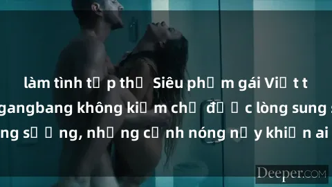 làm tình tập thể Siêu phẩm gái Việt tham gia trong buổi gangbang không kiềm chế được lòng sung sướng, những cảnh nóng nảy khiến ai cũng phải mãn nhãn