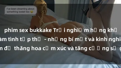 phim sex bukkake Trải nghiệm hứng khởi cùng với việc làm tình tập thể - những bí mật và kinh nghiệm để thăng hoa cảm xúc và tăng cường sự gắn kết trong mối quan hệ