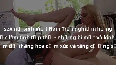 sex nữ sinh Việt Nam Trải nghiệm hứng khởi cùng với việc làm tình tập thể - những bí mật và kinh nghiệm để thăng hoa cảm xúc và tăng cường sự gắn kết trong mối quan hệ