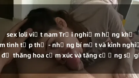 sex loli việt nam Trải nghiệm hứng khởi cùng với việc làm tình tập thể - những bí mật và kinh nghiệm để thăng hoa cảm xúc và tăng cường sự gắn kết trong mối quan hệ