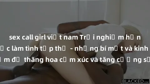 sex call girl việt nam Trải nghiệm hứng khởi cùng với việc làm tình tập thể - những bí mật và kinh nghiệm để thăng hoa cảm xúc và tăng cường sự gắn kết trong mối quan hệ