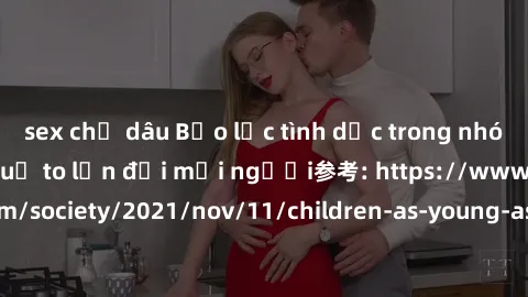 sex chị dâu Bạo lực tình dục trong nhóm: nguy cơ và hậu quả to lớn đối mọi người参考: https://www.theguardian.com/society/2021/nov/11/children-as-young-as-four-are-being-sexually-abused-by-groups-in-uk-