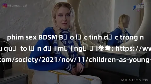 phim sex BDSM Bạo lực tình dục trong nhóm: nguy cơ và hậu quả to lớn đối mọi người参考: https://www.theguardian.com/society/2021/nov/11/children-as-young-as-four-are-being-sexually-abused-by-groups-in-u