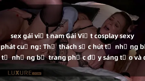 sex gái việt nam Gái Việt cosplay sexy khiến fan hâm mộ phát cuồng: Thử thách sức hút từ những bộ trang phục đầy sáng tạo và quyến rũ!