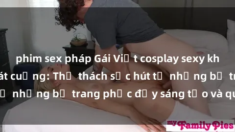 phim sex pháp Gái Việt cosplay sexy khiến fan hâm mộ phát cuồng: Thử thách sức hút từ những bộ trang phục đầy sáng tạo và quyến rũ!
