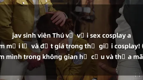 jav sinh viên Thú vị với sex cosplay anime: Trải nghiệm mới lạ và đắt giá trong thế giới cosplay! Đắm mình trong không gian hư cấu và thỏa mãn niềm đam mê của bạn!