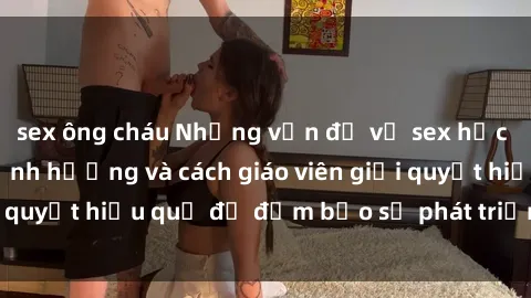 sex ông cháu Những vấn đề về sex học sinh: Các yếu tố ảnh hưởng và cách giáo viên giải quyết hiệu quả để đảm bảo sự phát triển toàn diện.