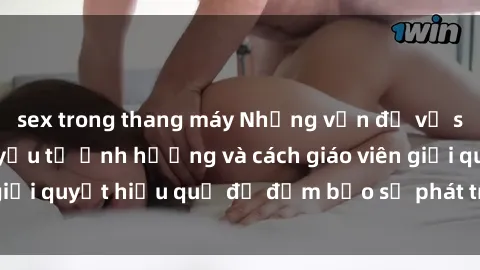 sex trong thang máy Những vấn đề về sex học sinh: Các yếu tố ảnh hưởng và cách giáo viên giải quyết hiệu quả để đảm bảo sự phát triển toàn diện.