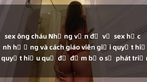 sex ông cháu Những vấn đề về sex học sinh: Các yếu tố ảnh hưởng và cách giáo viên giải quyết hiệu quả để đảm bảo sự phát triển toàn diện.