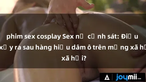 phim sex cosplay Sex nữ cảnh sát: Điều gì xảy ra sau hàng hiệu dâm ô trên mạng xã hội?