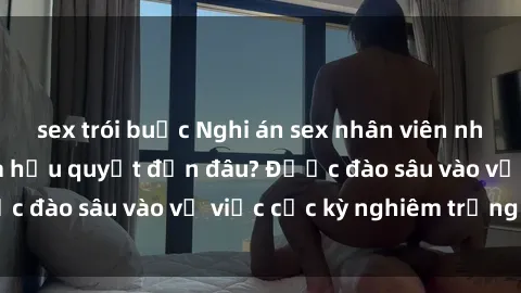 sex trói buộc Nghi án sex nhân viên nhà hàng: Hậu quả và hậu quyết đến đâu? Được đào sâu vào vụ việc cực kỳ nghiêm trọng này.