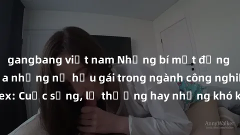 gangbang việt nam Những bí mật đằng sau cuộc sống của những nữ hầu gái trong ngành công nghiệp sex: Cuộc sống, lẽ thường hay những khó khăn mà họ phải đối mặt.