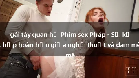 gái tây quan hệ Phim sex Pháp - Sự kết hợp hoàn hảo giữa nghệ thuật và đam mê