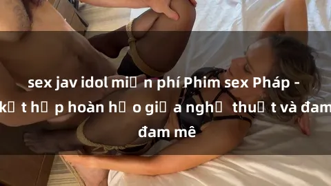 sex jav idol miễn phí Phim sex Pháp - Sự kết hợp hoàn hảo giữa nghệ thuật và đam mê