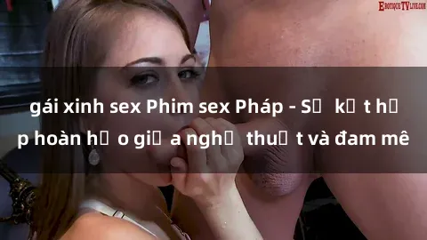 gái xinh sex Phim sex Pháp - Sự kết hợp hoàn hảo giữa nghệ thuật và đam mê