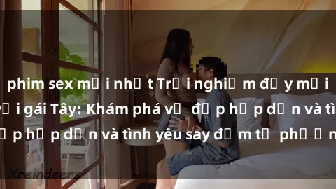 phim sex mới nhất Trải nghiệm đầy mới lạ khi quan hệ với gái Tây: Khám phá vẻ đẹp hấp dẫn và tình yêu say đắm từ phương Tây