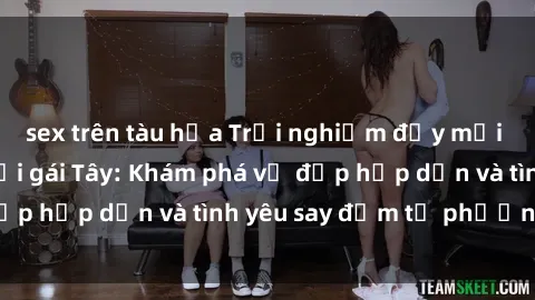 sex trên tàu hỏa Trải nghiệm đầy mới lạ khi quan hệ với gái Tây: Khám phá vẻ đẹp hấp dẫn và tình yêu say đắm từ phương Tây