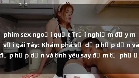 phim sex ngoại quốc Trải nghiệm đầy mới lạ khi quan hệ với gái Tây: Khám phá vẻ đẹp hấp dẫn và tình yêu say đắm từ phương Tây