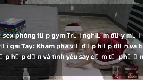 sex phòng tập gym Trải nghiệm đầy mới lạ khi quan hệ với gái Tây: Khám phá vẻ đẹp hấp dẫn và tình yêu say đắm từ phương Tây