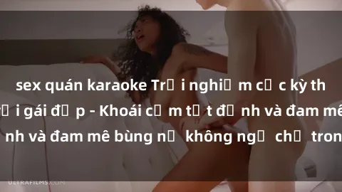 sex quán karaoke Trải nghiệm cực kỳ thú vị khi làm tình với gái đẹp - Khoái cảm tột đỉnh và đam mê bùng nổ không ngờ chỉ trong một đêm!