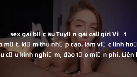 sex gái bắc âu Tuyển gái call girl Việt Nam gợi cảm, đẹp mắt, kiếm thu nhập cao, làm việc linh hoạt, không yêu cầu kinh nghiệm, đào tạo miễn phí. Liên hệ ngay để biết thêm chi tiết!