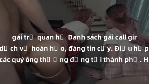 gái trẻ quan hệ Danh sách gái call girl vip chất lượng, dịch vụ hoàn hảo, đáng tin cậy. Điều hấp dẫn cho các quý ông thượng đẳng tại thành phố. Hãy nhấc máy và đặt lịch ngay!